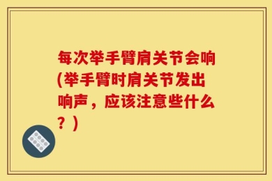 每次举手臂肩关节会响(举手臂时肩关节发出响声，应该注意些什么？)