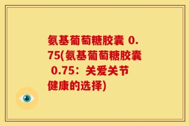 氨基葡萄糖胶囊 0.75(氨基葡萄糖胶囊 0.75：关爱关节健康的选择)