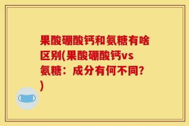 果酸硼酸钙和氨糖有啥区别(果酸硼酸钙vs氨糖：成分有何不同？)