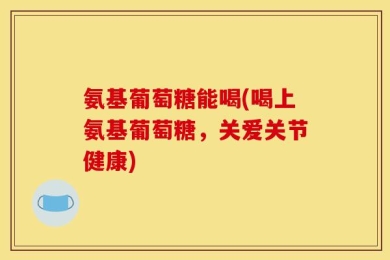 氨基葡萄糖能喝(喝上氨基葡萄糖，关爱关节健康)