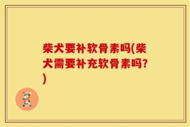 柴犬要补软骨素吗(柴犬需要补充软骨素吗？)