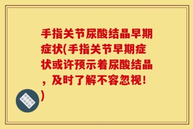 手指关节尿酸结晶早期症状(手指关节早期症状或许预示着尿酸结晶，及时了解不容忽视！)