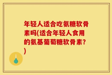 年轻人适合吃氨糖软骨素吗(适合年轻人食用的氨基葡萄糖软骨素？)