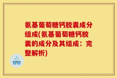 氨基葡萄糖钙胶囊成分组成(氨基葡萄糖钙胶囊的成分及其组成：完整解析)