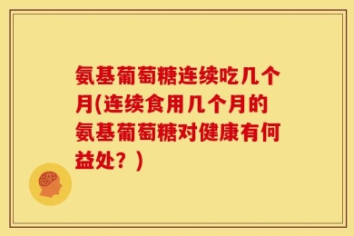 氨基葡萄糖连续吃几个月(连续食用几个月的氨基葡萄糖对健康有何益处？)