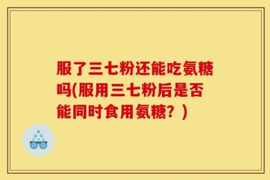 服了三七粉还能吃氨糖吗(服用三七粉后是否能同时食用氨糖？)