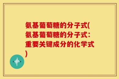 氨基葡萄糖的分子式(氨基葡萄糖的分子式：重要关键成分的化学式)
