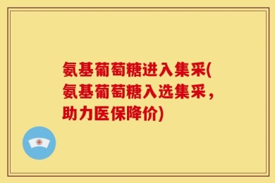 氨基葡萄糖进入集采(氨基葡萄糖入选集采，助力医保降价)