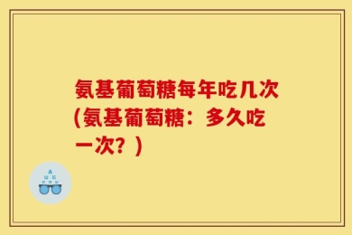 氨基葡萄糖每年吃几次(氨基葡萄糖：多久吃一次？)