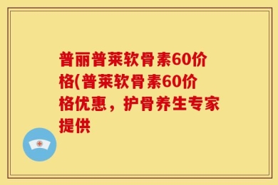 普丽普莱软骨素60价格(普莱软骨素60价格优惠，护骨养生专家提供