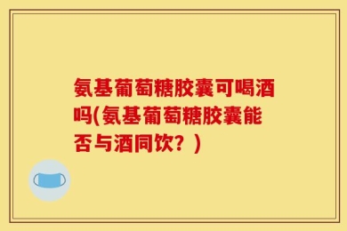 氨基葡萄糖胶囊可喝酒吗(氨基葡萄糖胶囊能否与酒同饮？)