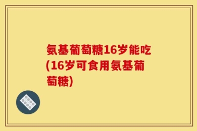 氨基葡萄糖16岁能吃(16岁可食用氨基葡萄糖)
