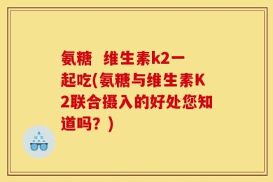 氨糖  维生素k2一起吃(氨糖与维生素K2联合摄入的好处您知道吗？)