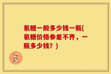氨糖一般多少钱一瓶(氨糖价格参差不齐，一瓶多少钱？)