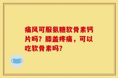痛风可服氨糖软骨素钙片吗？膝盖疼痛，可以吃软骨素吗？