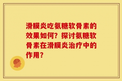 滑膜炎吃氨糖软骨素的效果如何？探讨氨糖软骨素在滑膜炎治疗中的作用？