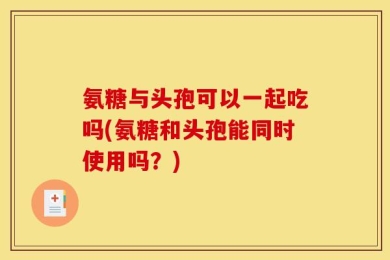 氨糖与头孢可以一起吃吗(氨糖和头孢能同时使用吗？)