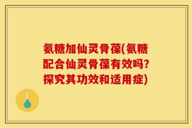 氨糖加仙灵骨葆(氨糖配合仙灵骨葆有效吗？探究其功效和适用症)