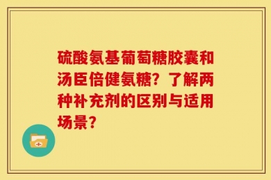 硫酸氨基葡萄糖胶囊和汤臣倍健氨糖？了解两种补充剂的区别与适用场景？