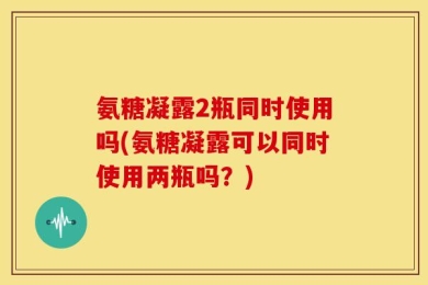 氨糖凝露2瓶同时使用吗(氨糖凝露可以同时使用两瓶吗？)