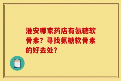 淮安哪家药店有氨糖软骨素？寻找氨糖软骨素的好去处？