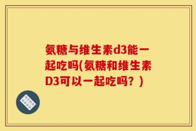 氨糖与维生素d3能一起吃吗(氨糖和维生素D3可以一起吃吗？)