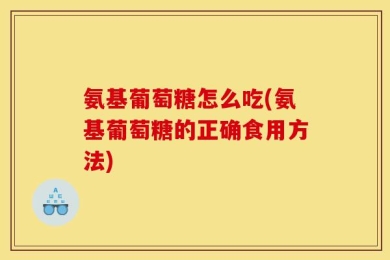 氨基葡萄糖怎么吃(氨基葡萄糖的正确食用方法)