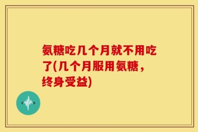 氨糖吃几个月就不用吃了(几个月服用氨糖，终身受益)