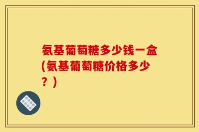 氨基葡萄糖多少钱一盒(氨基葡萄糖价格多少？)