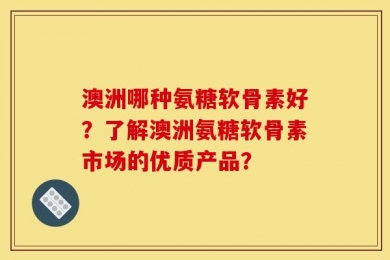 澳洲哪种氨糖软骨素好？了解澳洲氨糖软骨素市场的优质产品？