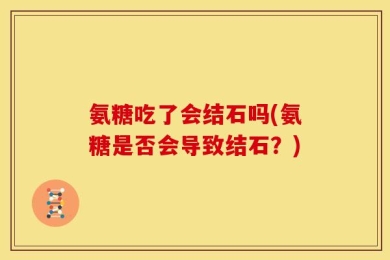 氨糖吃了会结石吗(氨糖是否会导致结石？)