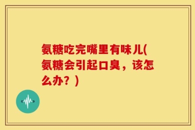 氨糖吃完嘴里有味儿(氨糖会引起口臭，该怎么办？)
