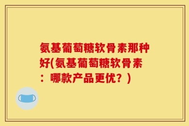 氨基葡萄糖软骨素那种好(氨基葡萄糖软骨素：哪款产品更优？)