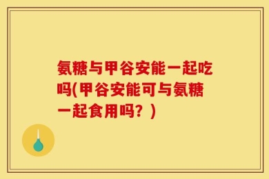 氨糖与甲谷安能一起吃吗(甲谷安能可与氨糖一起食用吗？)