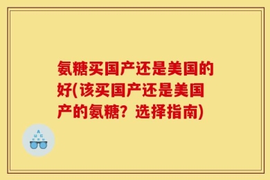 氨糖买国产还是美国的好(该买国产还是美国产的氨糖？选择指南)