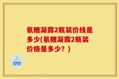 氨糖凝露2瓶装价线是多少(氨糖凝露2瓶装价格是多少？)