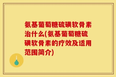 氨基葡萄糖硫磺软骨素治什么(氨基葡萄糖硫磺软骨素的疗效及适用范围简介)