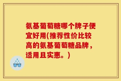 氨基葡萄糖哪个牌子便宜好用(推荐性价比较高的氨基葡萄糖品牌，适用且实惠。)