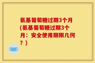 氨基葡萄糖过期3个月(氨基葡萄糖过期3个月：安全使用期限几何？)