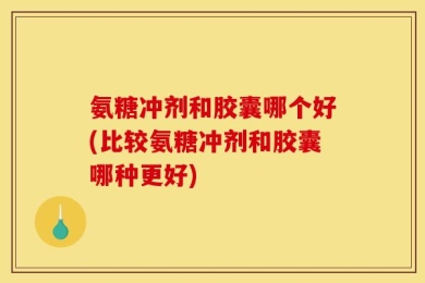 氨糖冲剂和胶囊哪个好(比较氨糖冲剂和胶囊哪种更好)