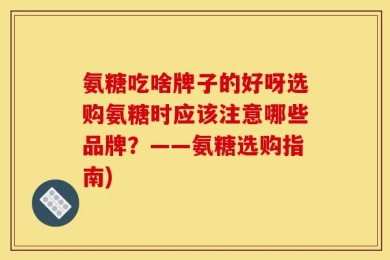 氨糖吃啥牌子的好呀选购氨糖时应该注意哪些品牌？——氨糖选购指南)