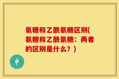 氨糖和乙酰氨糖区别(氨糖和乙酰氨糖：两者的区别是什么？)