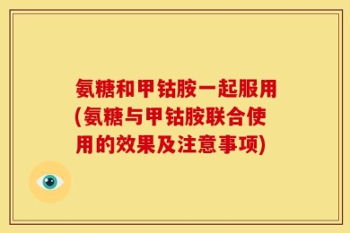 氨糖和甲钴胺一起服用(氨糖与甲钴胺联合使用的效果及注意事项)