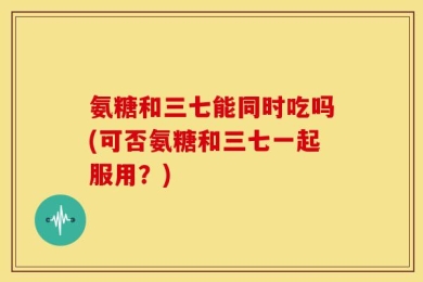 氨糖和三七能同时吃吗(可否氨糖和三七一起服用？)