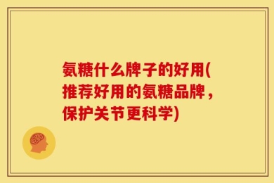 氨糖什么牌子的好用(推荐好用的氨糖品牌，保护关节更科学)