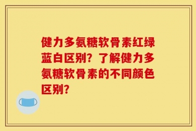 健力多氨糖软骨素红绿蓝白区别？了解健力多氨糖软骨素的不同颜色区别？