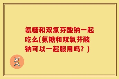 氨糖和双氯芬酸钠一起吃么(氨糖和双氯芬酸钠可以一起服用吗？)