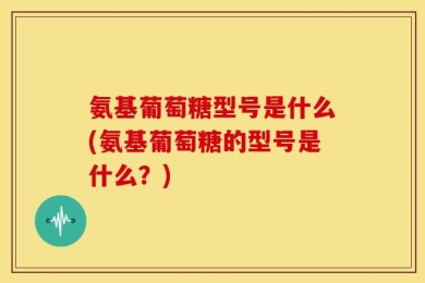 氨基葡萄糖型号是什么(氨基葡萄糖的型号是什么？)