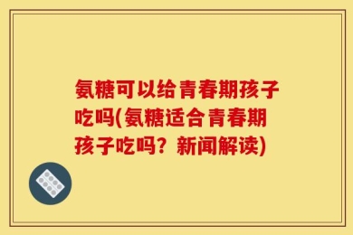 氨糖可以给青春期孩子吃吗(氨糖适合青春期孩子吃吗？新闻解读)