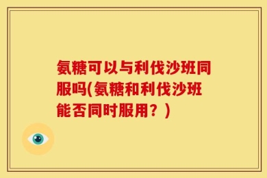 氨糖可以与利伐沙班同服吗(氨糖和利伐沙班能否同时服用？)